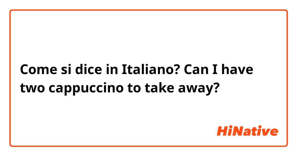 Come si dice in Italiano? Can I have two cappuccino to take away?