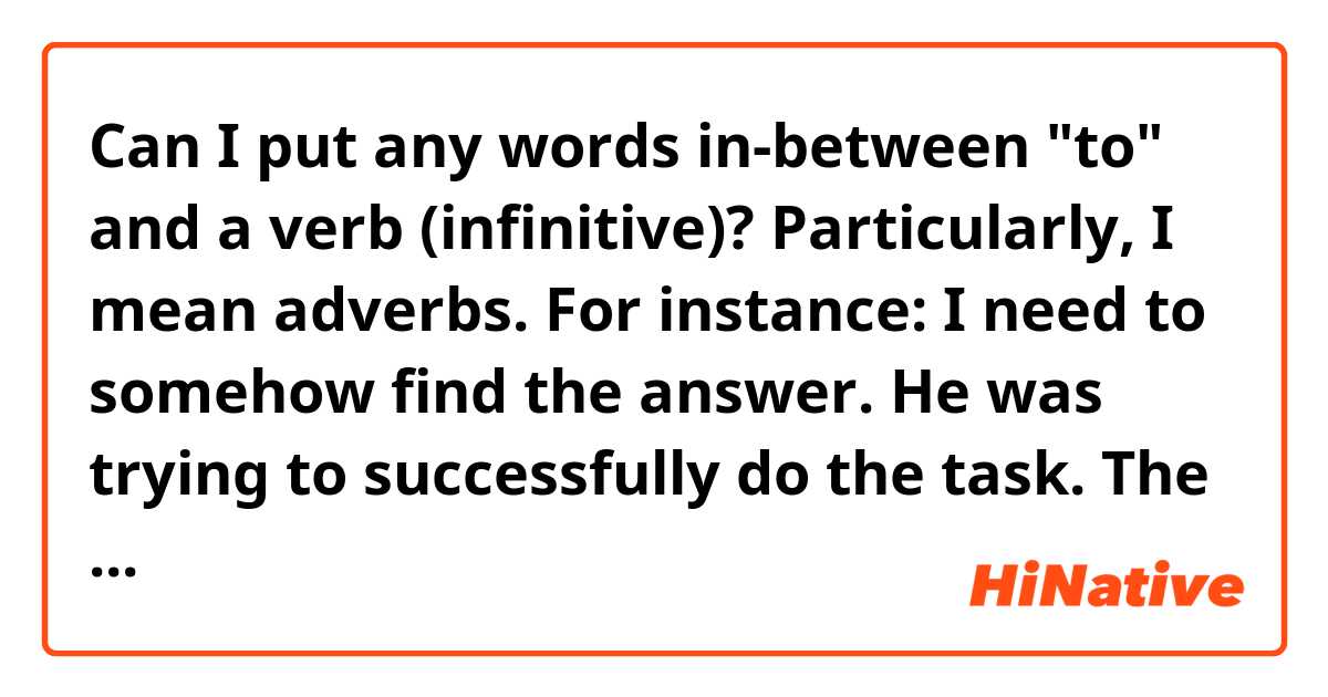 Can I put any words in-between "to" and a verb (infinitive)? Particularly, I mean adverbs.
For instance:
I need to somehow find the answer.
He was trying to successfully do the task.
The robber wanted to invisibly get into the apartment. 