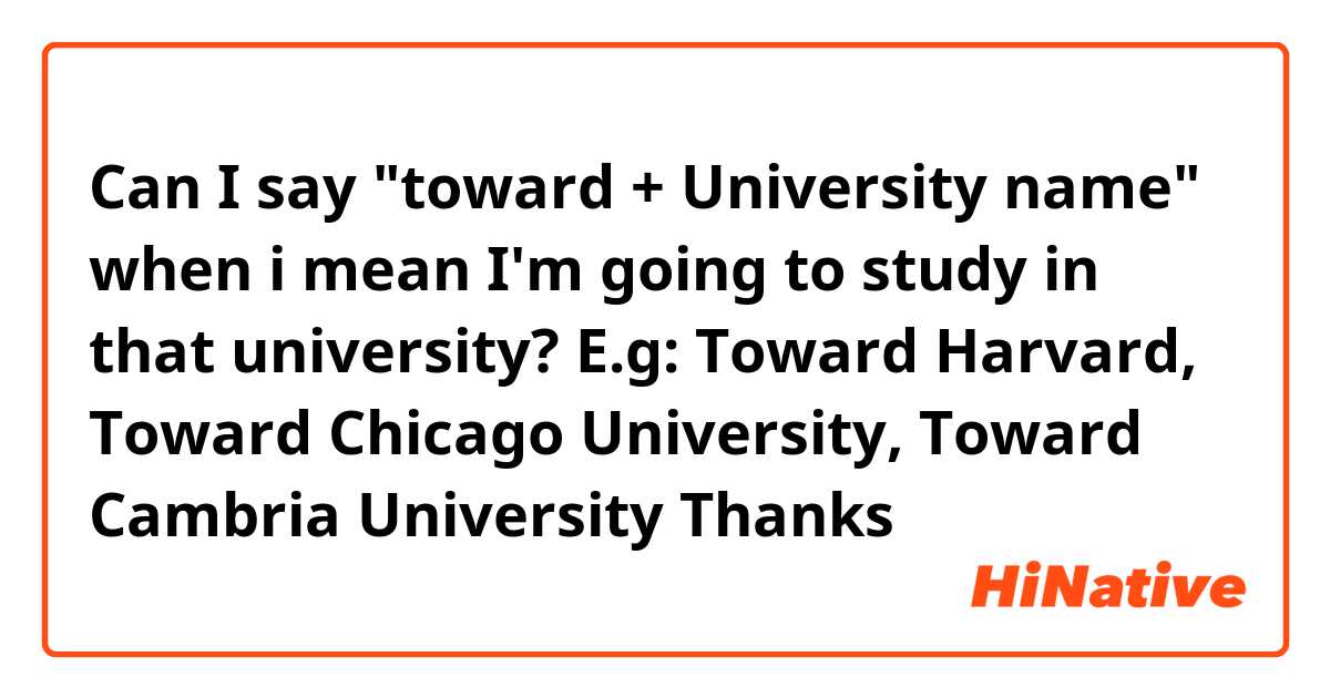 Can I say "toward + University name" when i mean I'm going to study in that university?
E.g: Toward Harvard, Toward Chicago University, Toward Cambria University

Thanks