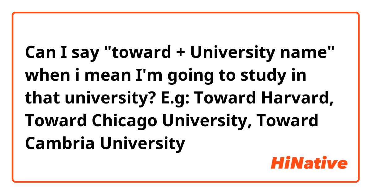 Can I say "toward + University name" when i mean I'm going to study in that university?
E.g: Toward Harvard, Toward Chicago University, Toward Cambria University