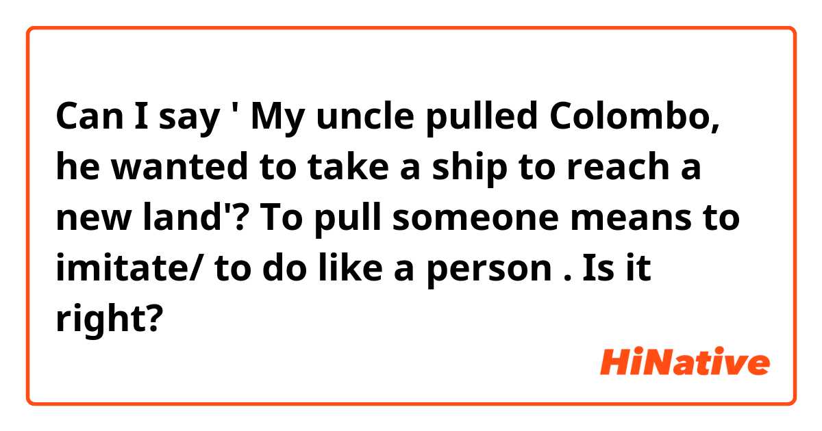 Can I say ' My uncle pulled Colombo, he wanted to take a ship to reach a new land'?
To pull someone means to imitate/ to do like a person . Is it right?