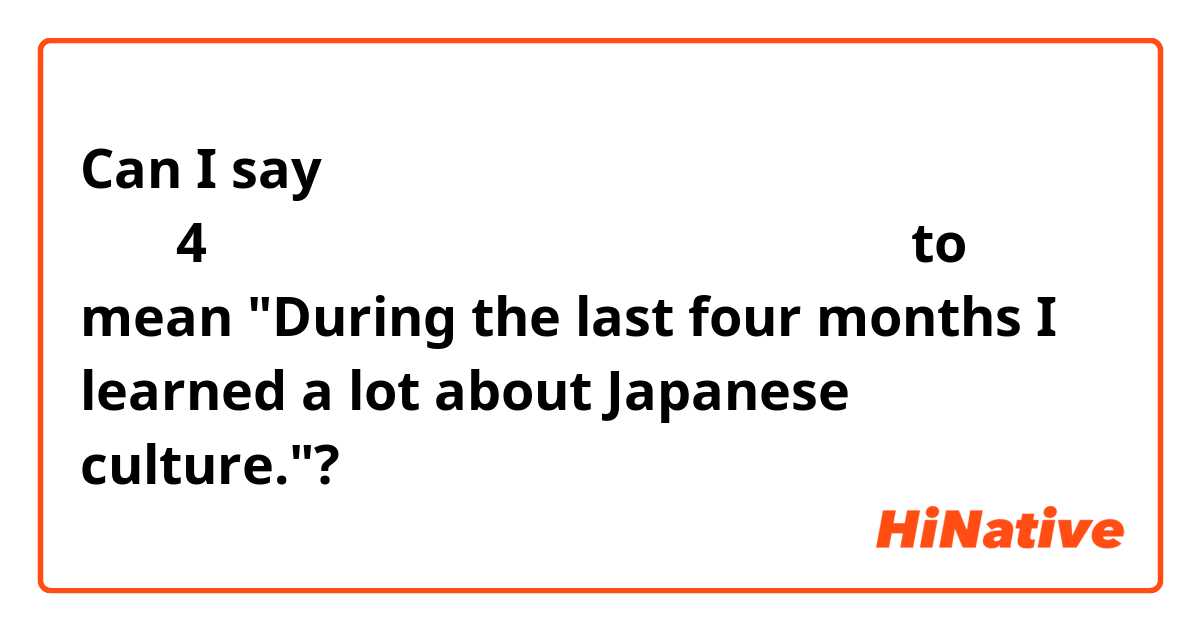 Can I say 最後の4ヶ月間に日本文化についてたくさん学びました。to mean "During the last four months I learned a lot about Japanese culture."?
