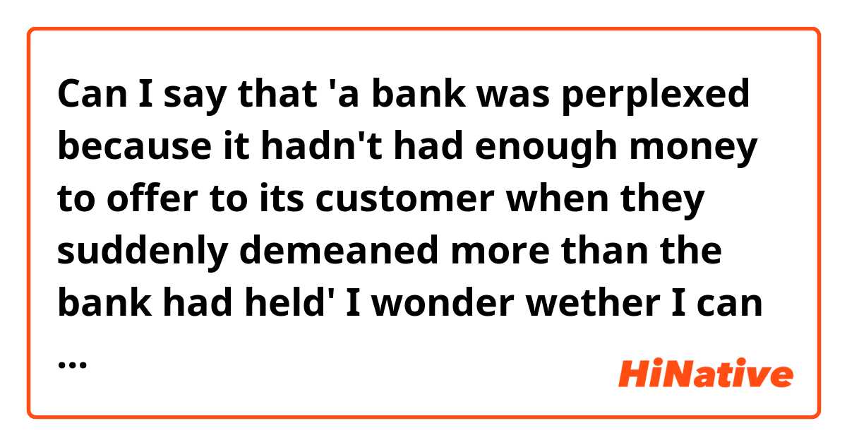Can I say that 'a bank was perplexed because it hadn't had enough money to offer to its customer when they suddenly demeaned more than the bank had held'  

I wonder wether I can use emotional(?) word (perplexed) to object(bank). 