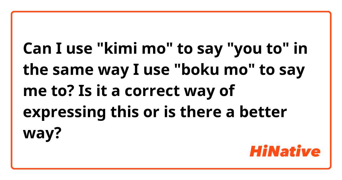 Can I use "kimi mo" to say "you to" in the same way I use "boku mo" to say me to? Is it a correct way of expressing this or is there a better way?