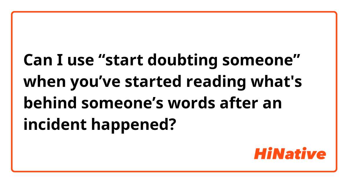 Can I use “start doubting someone” when you’ve started reading what's behind someone’s words after an incident happened?