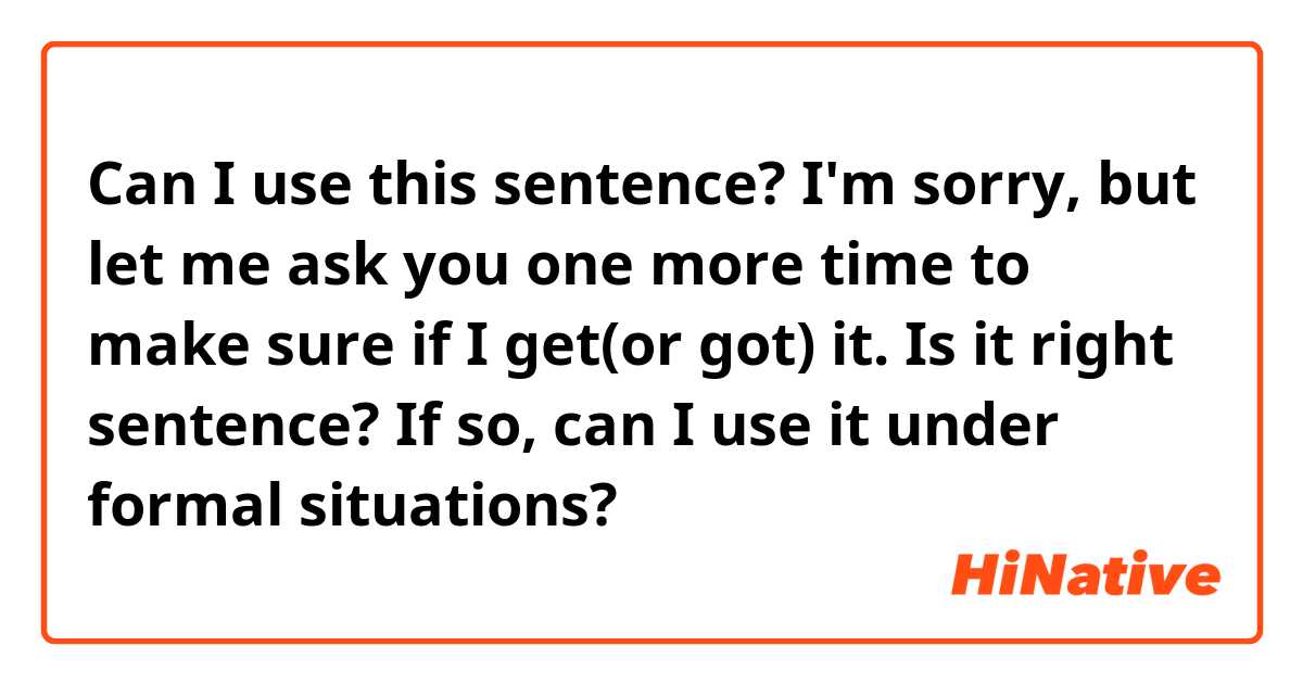 Can I use this sentence?

I'm sorry, but let me ask you one more time to make sure if I get(or got) it.

Is it right sentence? 
If so, can I use it under formal situations?