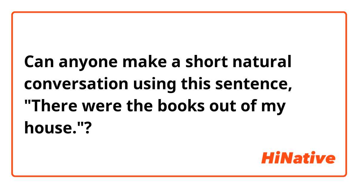 Can anyone make a short natural conversation using this sentence, "There were the books out of my house."?