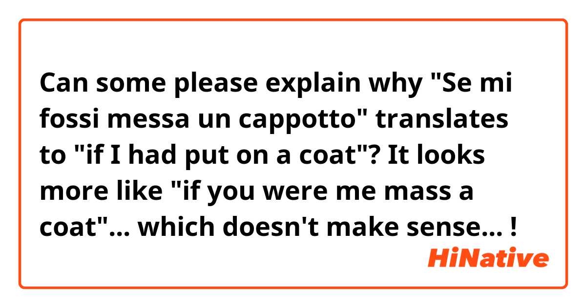 Can some please explain why "Se mi fossi messa un cappotto" translates to "if I had put on a coat"? It looks more like "if you were me mass a coat"... which doesn't make sense... ! 