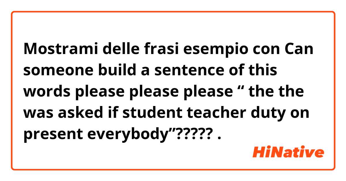 Mostrami delle frasi esempio con Can someone build a sentence of this words please please please “ the the was asked if student teacher duty on present everybody”?????.
