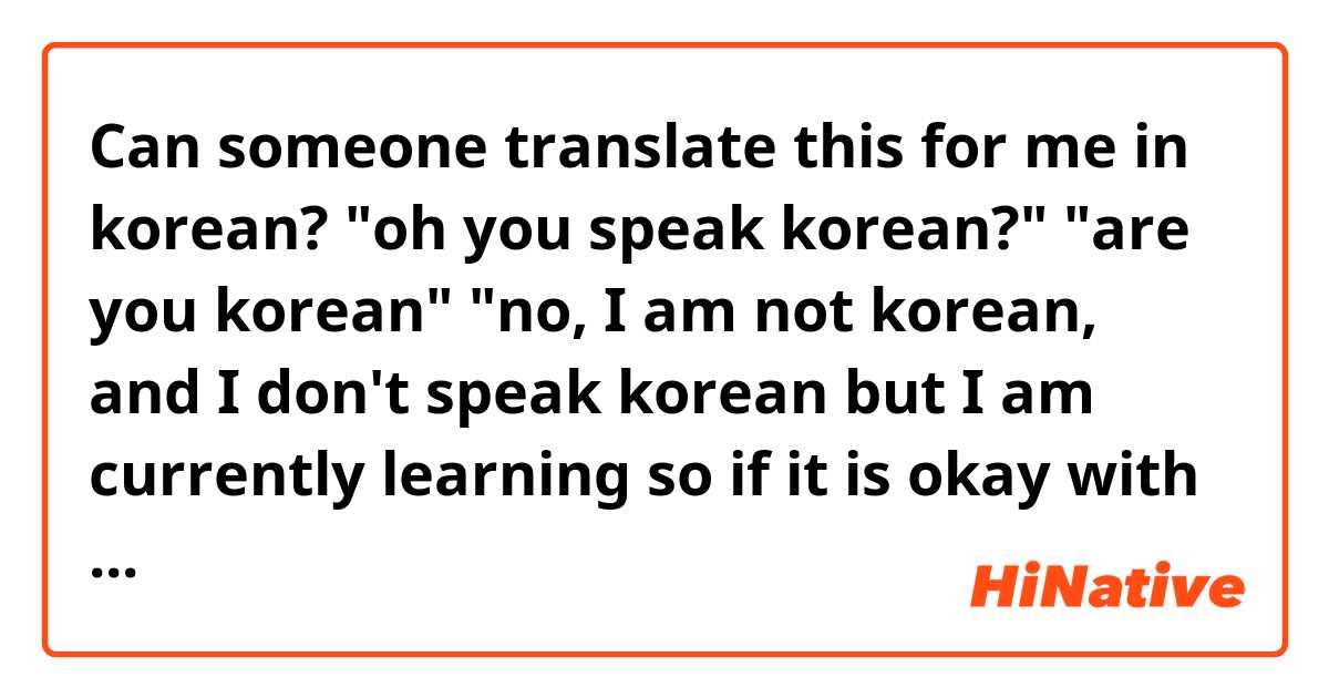 Can someone translate this for me in korean?

"oh you speak korean?"

"are you korean"

"no, I am not korean, and I don't speak korean but I am currently learning so if it is okay with you, can I practice a little with you?"

"yeah sure!"