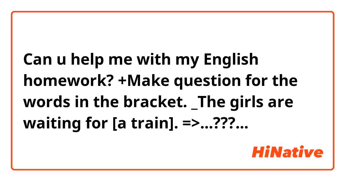 Can u help me with my English homework?
+Make question for the words in the bracket.
_The girls are waiting for [a train].
=>...???...