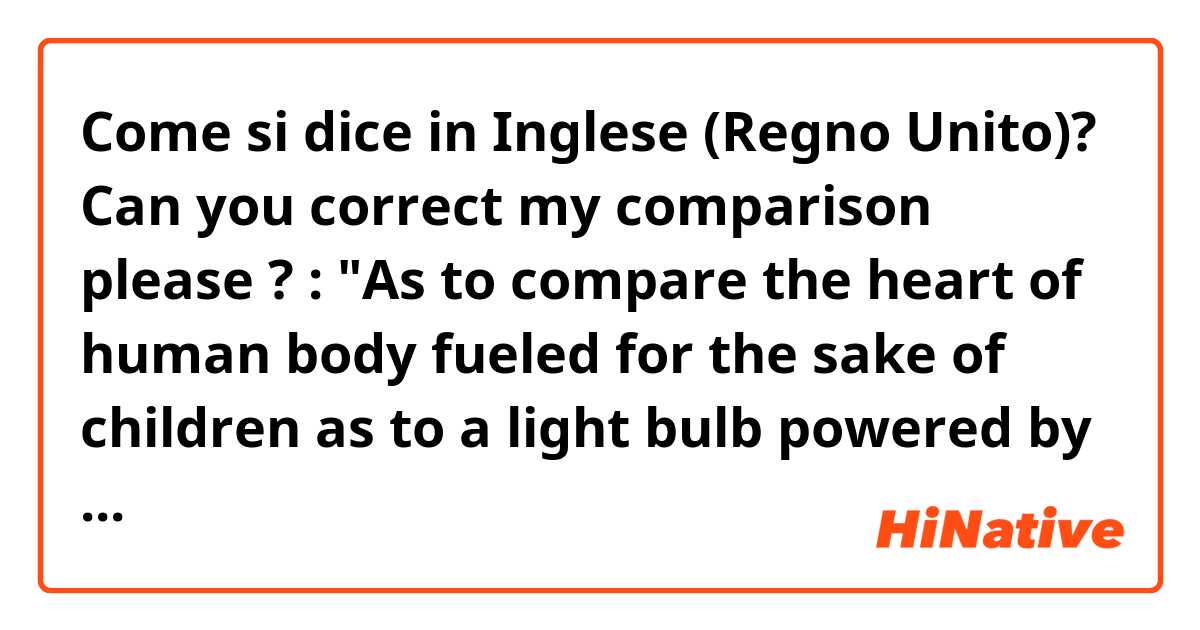 Come si dice in Inglese (Regno Unito)? Can you correct my comparison please ? : "As to compare the heart of human body fueled for the sake of children as to a light bulb powered by electricity, I wish to make this intensity stronger within."