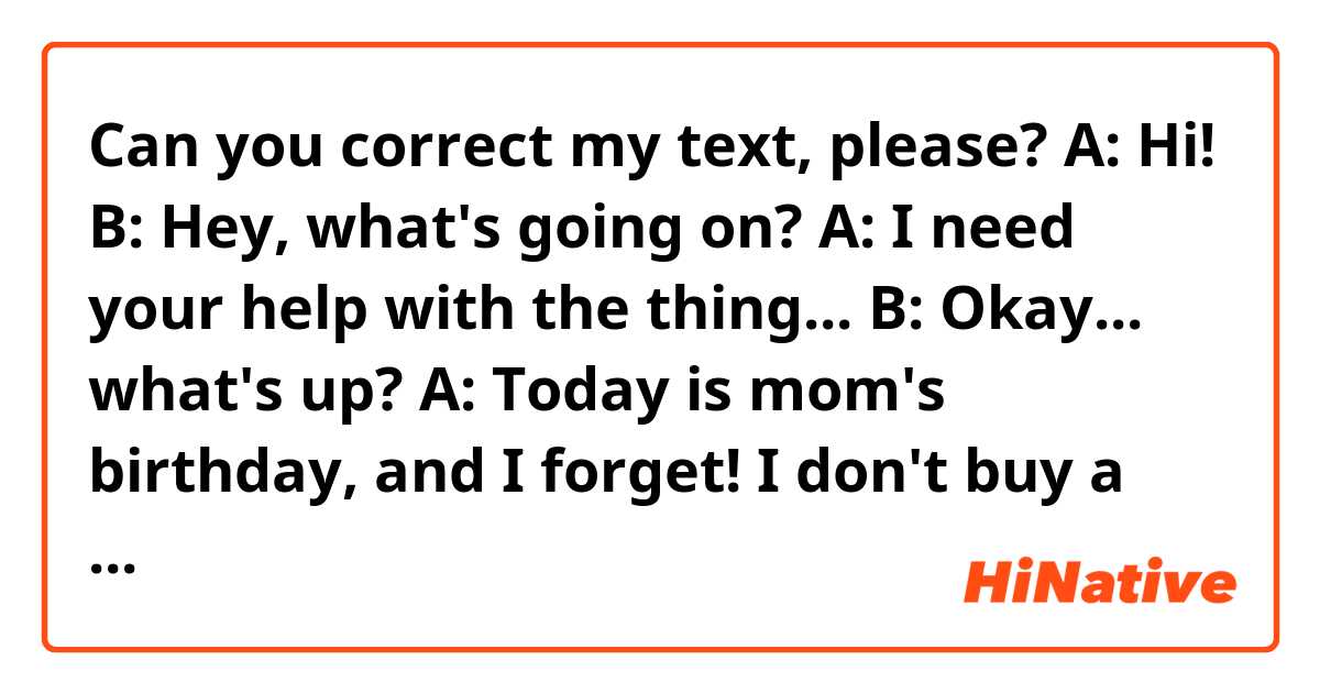 Can you correct my text, please?

A: Hi!
B: Hey, what's going on?
A: I need your help with the thing...
B: Okay... what's up?
A: Today is mom's birthday, and I forget! I don't buy a gift, it prepared a party, NOTHING, and I don't have time and money! What should I do? Do you can buy something? Or organize a party? or only a little cake, and a dinner? Please!! I have to do work right now, and I come back to the house just 6 o'clock p.m. And... I'm crazyyyy!
B: Calm down, okay? I make the cake, buy the gift and I ask the dinner in the restaurant, or do a reservation of the restaurant. It'll be fine, okay? Don't worry! 
A: My goodness! Thank you so much! Se you later! Bye, and thank you again
B: My pleasure! Bye! Have a good job! 