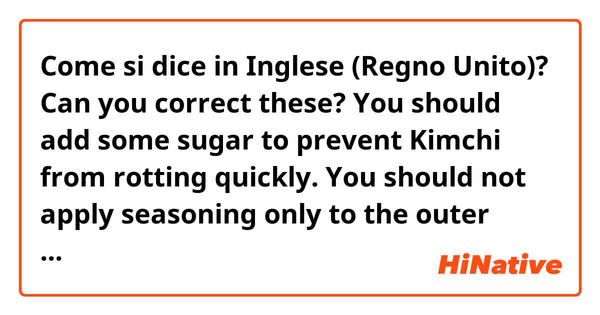 Come si dice in Inglese (Regno Unito)? Can you correct these? 

You should add some sugar to prevent Kimchi from rotting quickly. 

You should not apply seasoning only to the outer surface of the Korean cabbage(Chinese cabbage).
