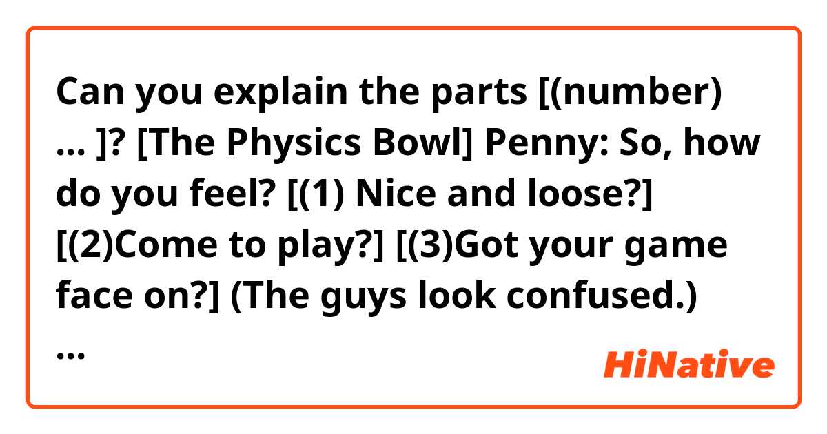 Can you explain the parts [(number) ... ]?

[The Physics Bowl]
Penny: So, how do you feel? [(1) Nice and loose?] [(2)Come to play?] [(3)Got your game face on?] (The guys look confused.) Are you ready?
Leonard: Oh, yeah. You know you don't have to stay for the whole thing.
Penny: Oh, no, no, I want to. It sounds really interesting.