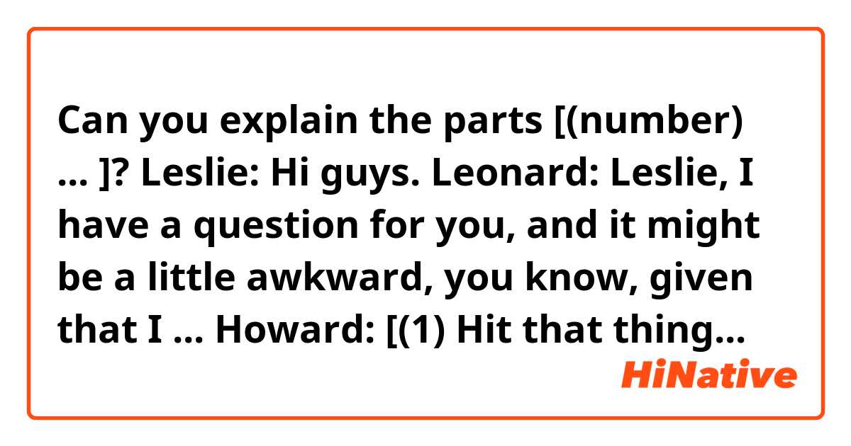 Can you explain the parts [(number) ... ]?

Leslie: Hi guys.
Leonard: Leslie, I have a question for you, and it might be a little awkward, you know, given that I ...
Howard: [(1) Hit that thing.]
Leslie: Leonard, there's no reason to feel uncomfortable just because we've seen each other's faces and naked bodies contorted in the sweet agony of coitus.
Leonard: There's not? Gee, cos it sure sounds like there should be.
Leslie: Rest assured that any aspects of our sexual relationship regarding your preferences, your idiosyncrasies, your performance, are still protected by the inherent confidentiality of the bedroom
Leonard: That's all very comforting, but if it's okay, I'd like to get on with my question now.
Leslie: Proceed.
Leonard: We are entering the physics bowl and we need a fourth for our team.
Leslie: No thanks, I'm really busy with my like sign dilepton super symmetry search.
Howard: Dilepton, schmilepton, we need you.
Leslie: Sorry.
Howard: Well, we tried. [(2) Just have to face Sheldon mano-e-mano-e-mano. A-mano.]
Leslie: Wait, you're going up against Sheldon Cooper?
Howard: Yes.
Leslie: That arrogant, misogynistic East-Texas [(3) doorknob] that told me I should abandon my work with high energy particles for laundry and child bearing?
Leonard: She's in.

