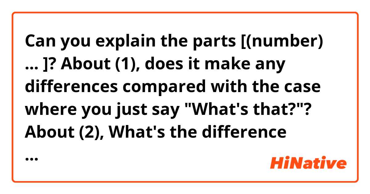Can you explain the parts [(number) ... ]?
About (1), does it make any differences compared with the case where you just say "What's that?"?
About (2), What's the difference between (2) and "How anout that?" with a question mark?


Sheldon: Here's the problem with teleportation.
Leonard: [(1) Lay it on me.]
Sheldon: Assuming the device could be invented which would identify the quantum state of matter of an individual in one location, and transmit that pattern to a distant location for reassembly, you would not have actually transported the individual. You would have destroyed him in one location, and recreated him in another.
Leonard: [(2) How about that.]
Sheldon: Personally, I would never use a transporter. Because the original Sheldon would have to be disintegrated in order to create a new Sheldon.
Leonard: Would the new Sheldon be in any way an improvement on the old Sheldon?
Sheldon: No, he would be exactly the same.
Leonard: That is a problem.
Sheldon: So,[(3) you see it too.]
