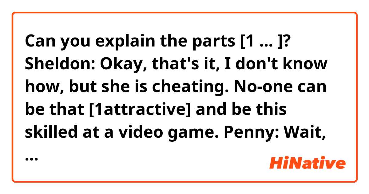 Can you explain the parts  [1⃣  ... ]?

Sheldon: Okay, that's it, I don't know how, but she is cheating. No-one can be that [1⃣attractive] and be this skilled at a video game.
Penny: Wait, wait, Sheldon, come back, you forgot something.
Sheldon: What?
Penny: This plasma grenade. (Explosion.) Ha! Look, it's raining you!
Sheldon: You laugh now, [2⃣you just wait until you need tech support.]
Penny: Gosh, he's kind of a sore loser, isn't he?
Leonard: Well, to be fair, he is also a rather unpleasant winner.
Penny: Well, it's been fun.
Leonard: You know, Penny, we make such a good team, maybe we could enter a couple of Halo tournaments sometime.
Penny: Or [3⃣we could just have a life.]
Leonard: I guess for you that's an option.