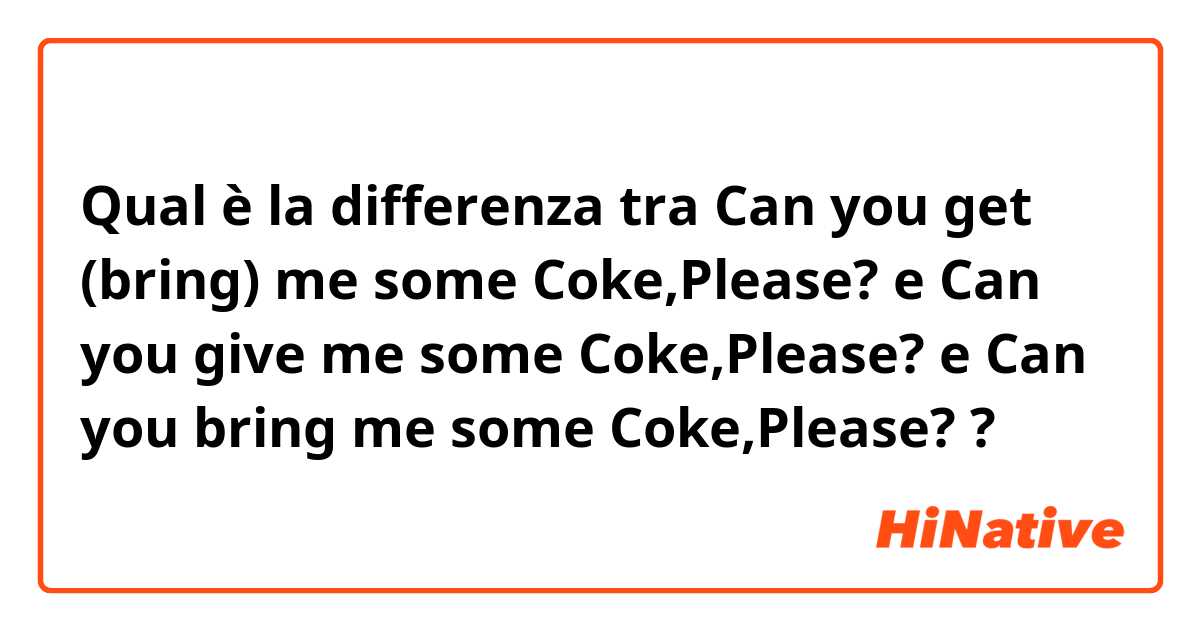 Qual è la differenza tra  Can you get (bring) me some Coke,Please? e Can you give me some Coke,Please? e Can you bring me some Coke,Please? ?