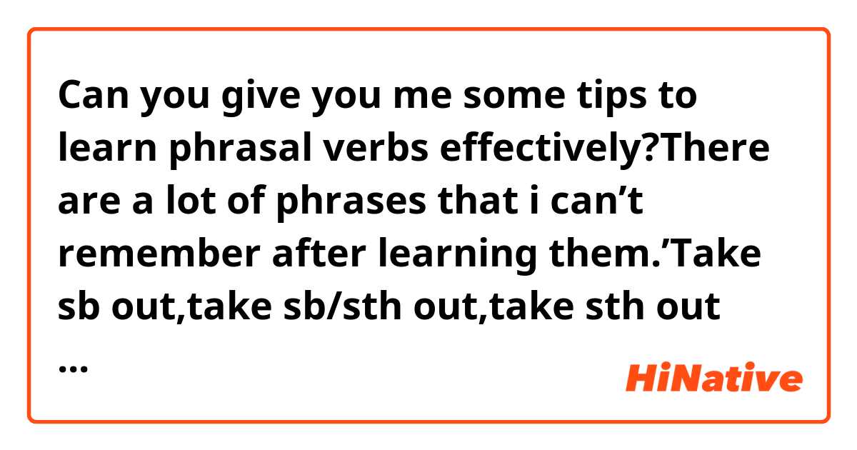 Can you give you me some tips to learn phrasal verbs effectively?There are a lot of phrases that i can’t remember after learning them.’Take sb out,take sb/sth out,take sth out against sb,take sth out of sth,take sth out on sb etc’ i feel 🥵 