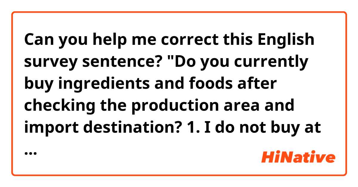 Can you help me correct this English survey sentence?
"Do you currently buy ingredients and foods after checking the production area and import destination?
1. I do not buy at all
2. I do not buy much
3. Neutral
4. Sometimes
5. Very often"