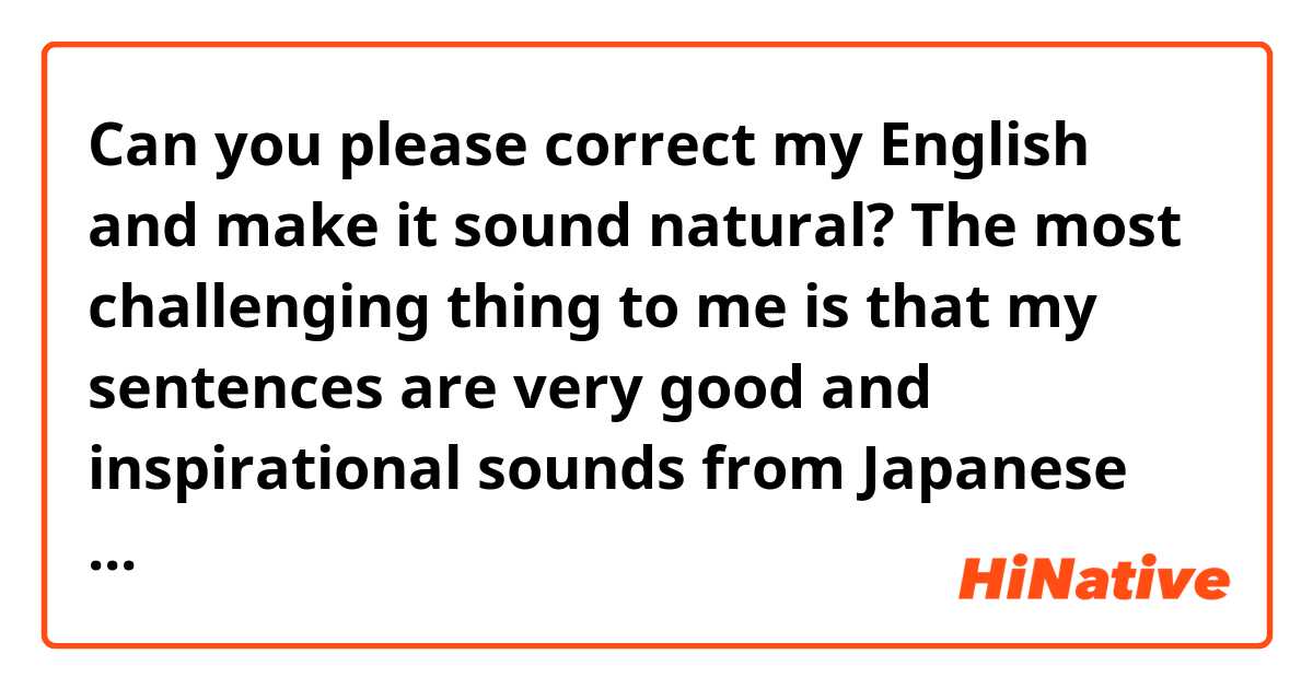 Can you please correct my English and make it sound natural? 
The most challenging thing to me is that my sentences are very good and inspirational sounds from Japanese mindsets though I don't get much sympathy when I post one of those entries. I need patient and to grow my efforts under the ground in the hardest time. I love learning English. I've changed a lot of things of myself I get much better. 