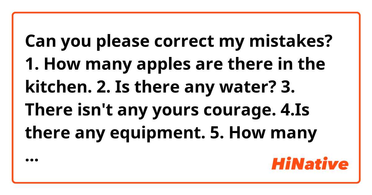 Can you please correct my mistakes?
1. How many apples are there in the kitchen.
2. Is there any water?
 3. There isn't any yours courage.
4.Is there any equipment.
5. How many cars are there?