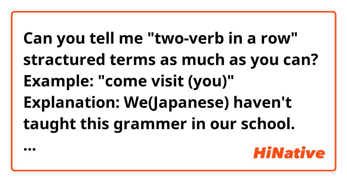 Can you tell me "two-verb in a row" stractured terms as much as you can?
Example: "come visit (you)"

Explanation: 
We(Japanese) haven't taught this grammer in our school. But I always wonder how to say some acting in shortend terms, not saying "I come and visit you" "I come to see you". 
After I moved to Singapore, I knew "come visit" you is gramatically correct, and actually very common way. I'm embarrased that I knew this after 10 years of graduation.  I want to know many combinations/patterns of this structure.
It will help me to express things easily and efficiently.