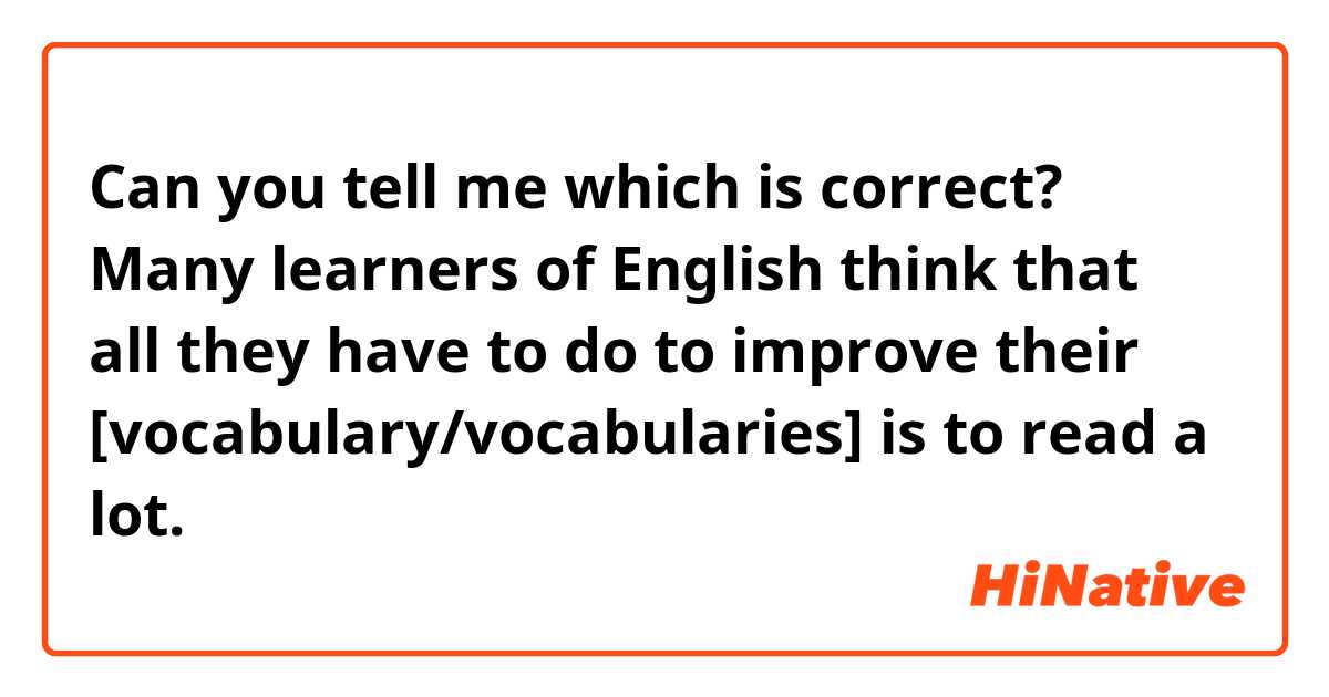 Can you tell me which is correct?

Many learners of English think that all they have to do to improve their [vocabulary/vocabularies] is to read a lot.
