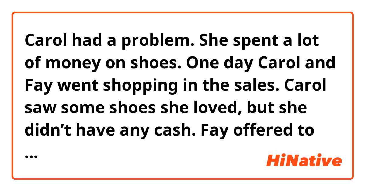 Carol had a problem. She spent a lot of money on shoes.
One day Carol and Fay went shopping in the sales.
Carol saw some shoes she loved, but she didn’t have any cash.
Fay offered to lend her some money, so *she borrowed £100. (WHO IS *SHE?? FAY? OR CAROL? PLEASE LET ME KNOW)
Carol now owed Fay £700. So she got a loan for £1000 from the
 bank.