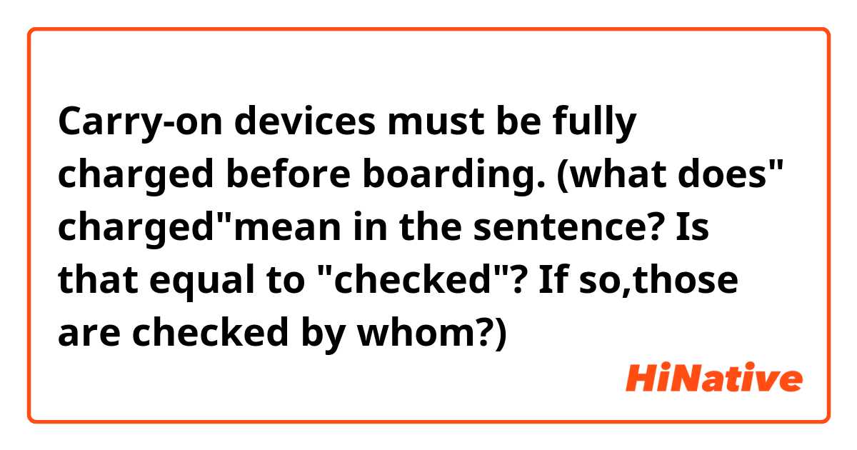 Carry-on devices must be fully charged before boarding.     (what does" charged"mean in the sentence? Is that equal to "checked"?  If so,those are checked by whom?)
