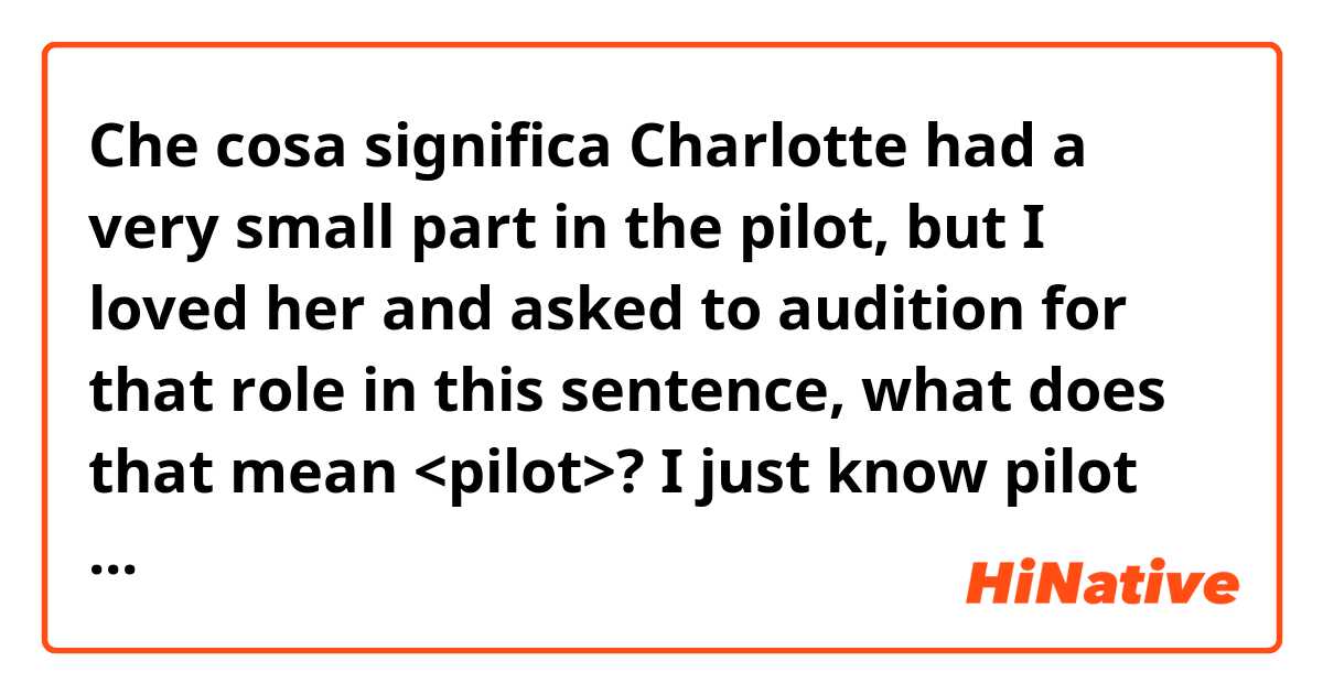 Che cosa significa Charlotte had a very small part in the pilot, but I loved her and asked to audition for that role 

in this sentence, what does that mean <pilot>?
I just know pilot means 1.a person controlling aircraft or 2.guide an aircraft ?