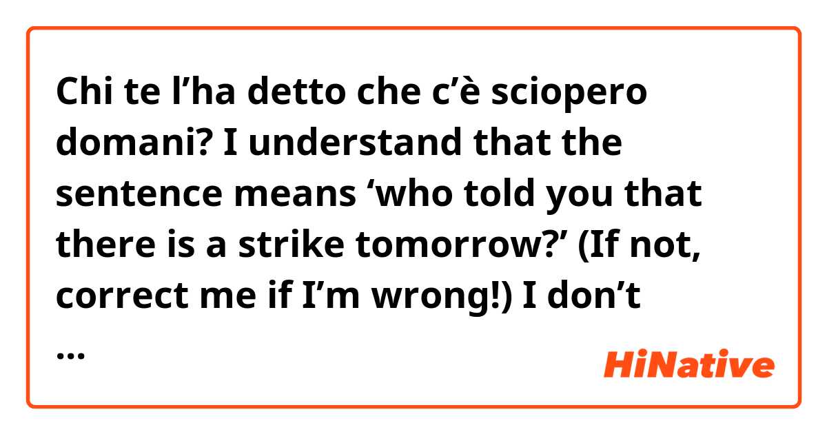 Chi te l’ha detto che c’è sciopero domani?

I understand that the sentence means ‘who told you that there is a strike tomorrow?’ (If not, correct me if I’m wrong!)

I don’t understand why there is a pronoun with ha (the l’ha) - what does the pronoun indicate because to me, it makes sense even without the the l’ pronoun 

Thank you :)
