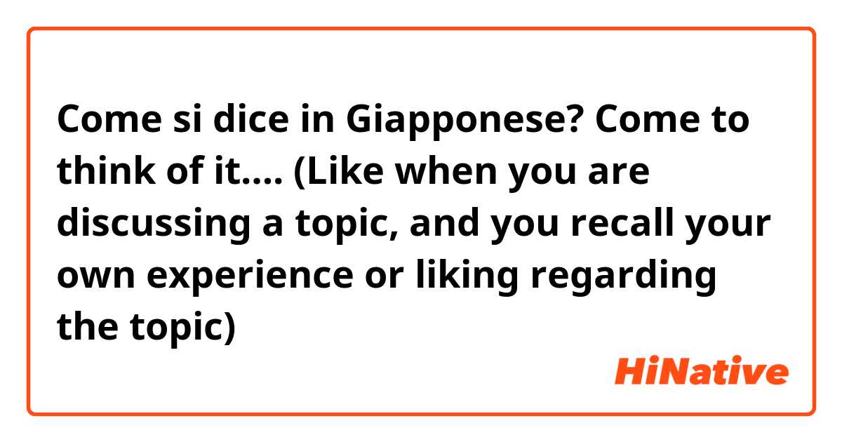 Come si dice in Giapponese? Come to think of it…. (Like when you are discussing a topic, and you recall your own experience or liking regarding the topic)