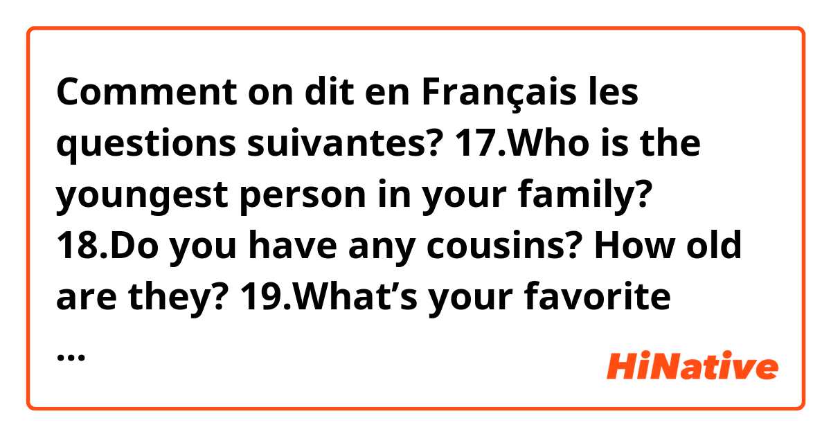 Comment on dit en Français les questions suivantes?

17.Who is the youngest 
person in your 
family?
18.Do you have any 
cousins? How old 
are they?
19.What’s your favorite 
drink?
20.What kind of music 
do you like?
21.Do you have a 
middle name?
22.What’s your favorite 
thing to do on a 
rainy day?
23.Who is your favorite 
superhero?
24.Name a sport that 
you don’t like. Why?
25.What are you afraid 
of?
26.Do you prefer 
summer or winter?
Why?
27.What time do you 
go to bed on school 
nights?
28.Which subject is 
more difficult – Math 
or English?
29.Do you like 
cooking? Name
one thing you can
cook.
30.What are your three 
favorite foods?
31.Can you play an 
instrument?
Which one?
32.What time do you 
go to bed on 
Saturday nights?