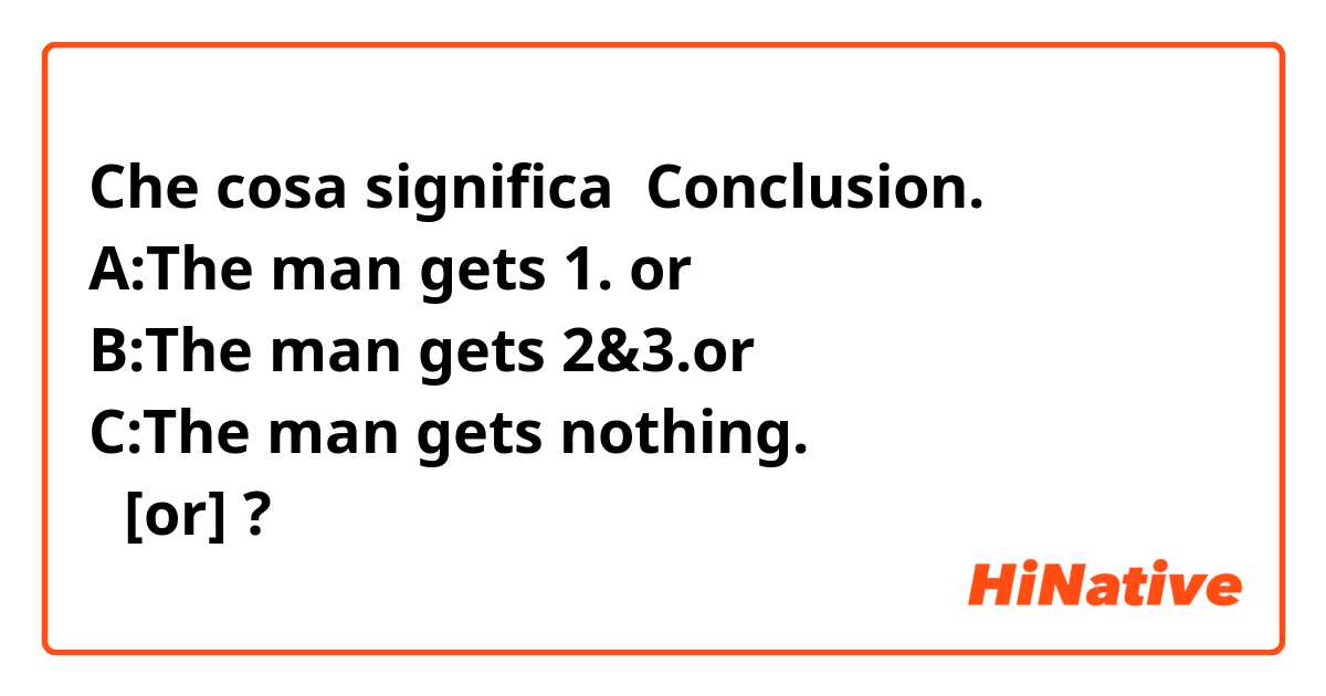 Che cosa significa Conclusion.
A:The man gets 1. or
B:The man gets 2&3.or
C:The man gets nothing.
の[or]?