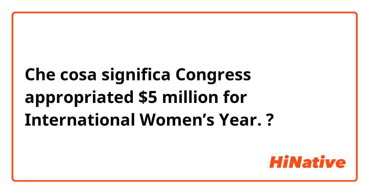 Che cosa significa Congress appropriated $5 million for International Women’s Year.?