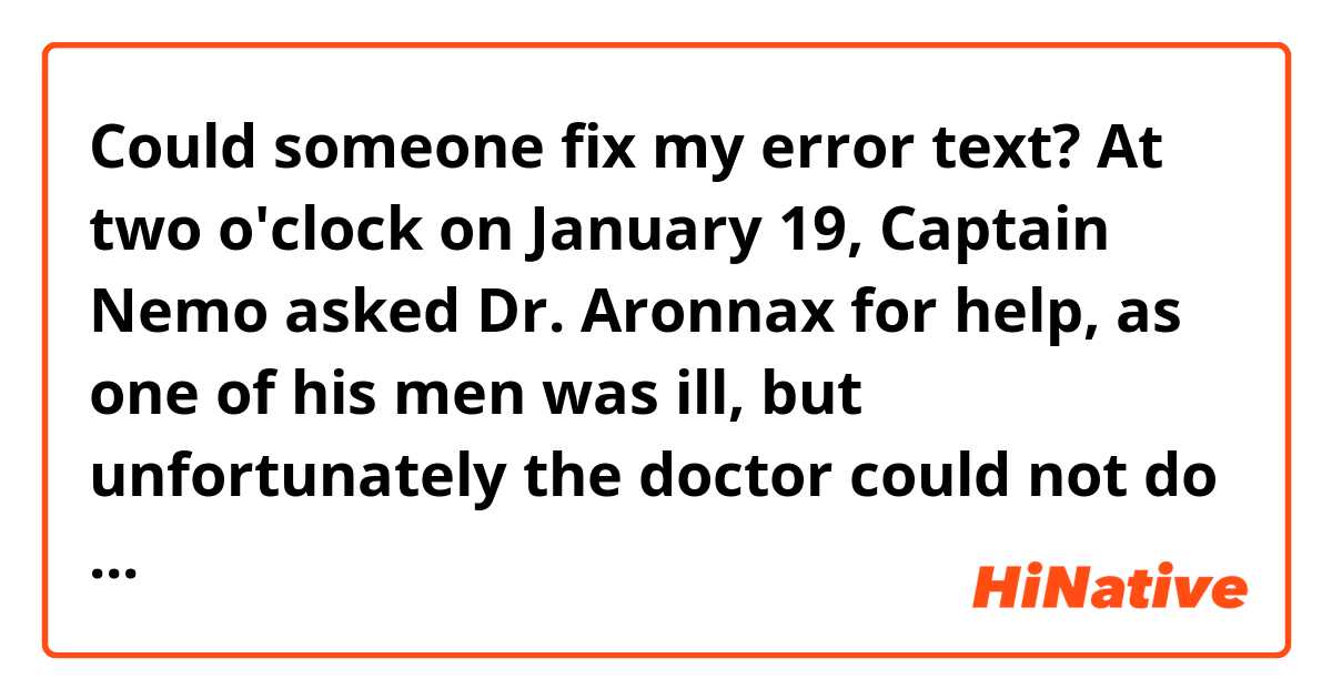 Could someone fix my error text?

At two o'clock on January 19, Captain Nemo asked Dr. Aronnax for help, as one of his men was ill, but unfortunately the doctor could not do anything for the man who later died. The next day, the captain invited the Doctor and his friends to accompany him to the funeral of the deceased. Shortly thereafter, they traveled to the Indian Ocean where Ned planned to flee with Aronnax, but the doctor denied it, since he wanted to escape in Europe. On February 8, they arrive in Sri Lanka where Nemo invites Aronnax to visit the famous island of oyster fishing, arriving there, Dr. Aronnax sees a pearl fisherman being attacked by a shark and soon after sees Captain Nemo with his knife, and Ned, with his harpoon, fighting the animal to help the fisherman, who managed to be saved. After that, on February 18, they traveled on the coast of Africa, the Mediterranean Sea and the coast of Egypt and the Atlantic, bound for the coast of Portugal.