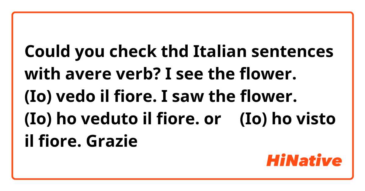Could you check thd Italian sentences with avere verb?

I see the flower.
→ (Io) vedo il fiore.

I saw the flower.
→ (Io) ho veduto il fiore. 
or
→ (Io) ho visto il fiore.

Grazie 