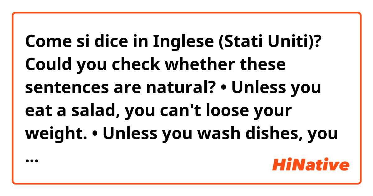 Come si dice in Inglese (Stati Uniti)? Could you check whether these sentences are natural? 

• Unless you eat a salad, you can't loose your weight.
• Unless you wash dishes, you can't go out to have diner with me.
• Unless you finish your homework, you can't play the computer games. Okay?