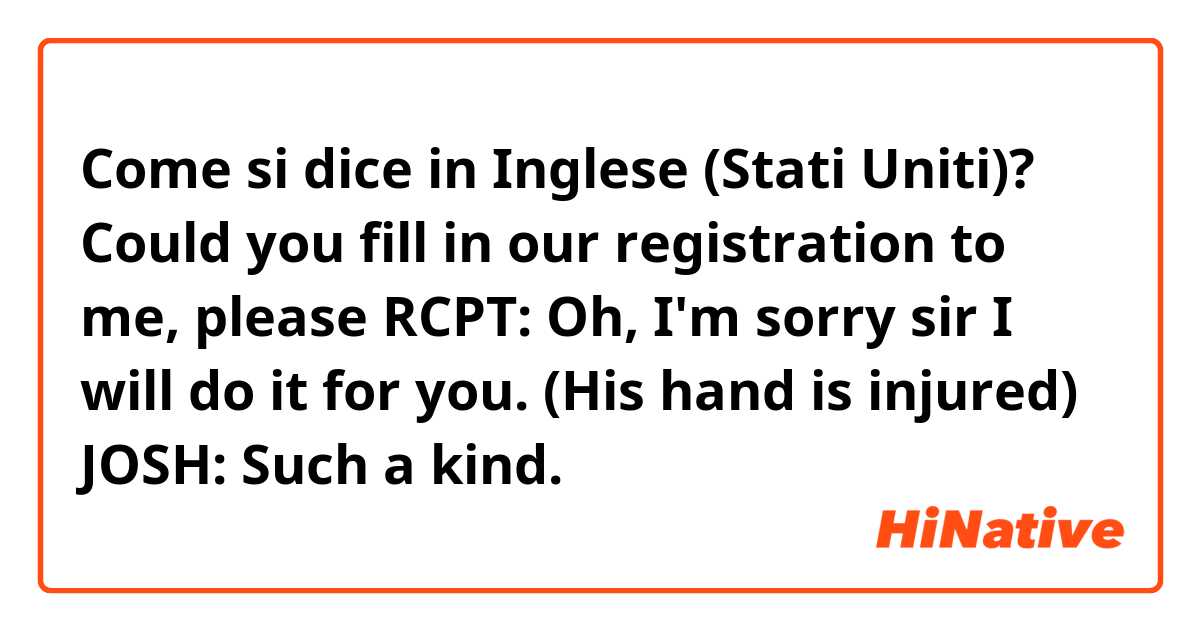 Come si dice in Inglese (Stati Uniti)? Could you fill in our registration to me, please
RCPT:       Oh, I'm sorry sir I will do it for you. (His hand is injured)
JOSH:       Such a kind.
