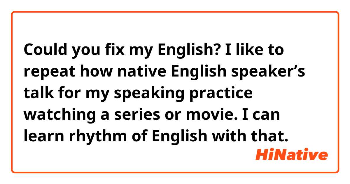 Could you fix my English?

I like to repeat how native English speaker’s talk for my speaking practice watching a series or movie. I can learn rhythm of English with that.
