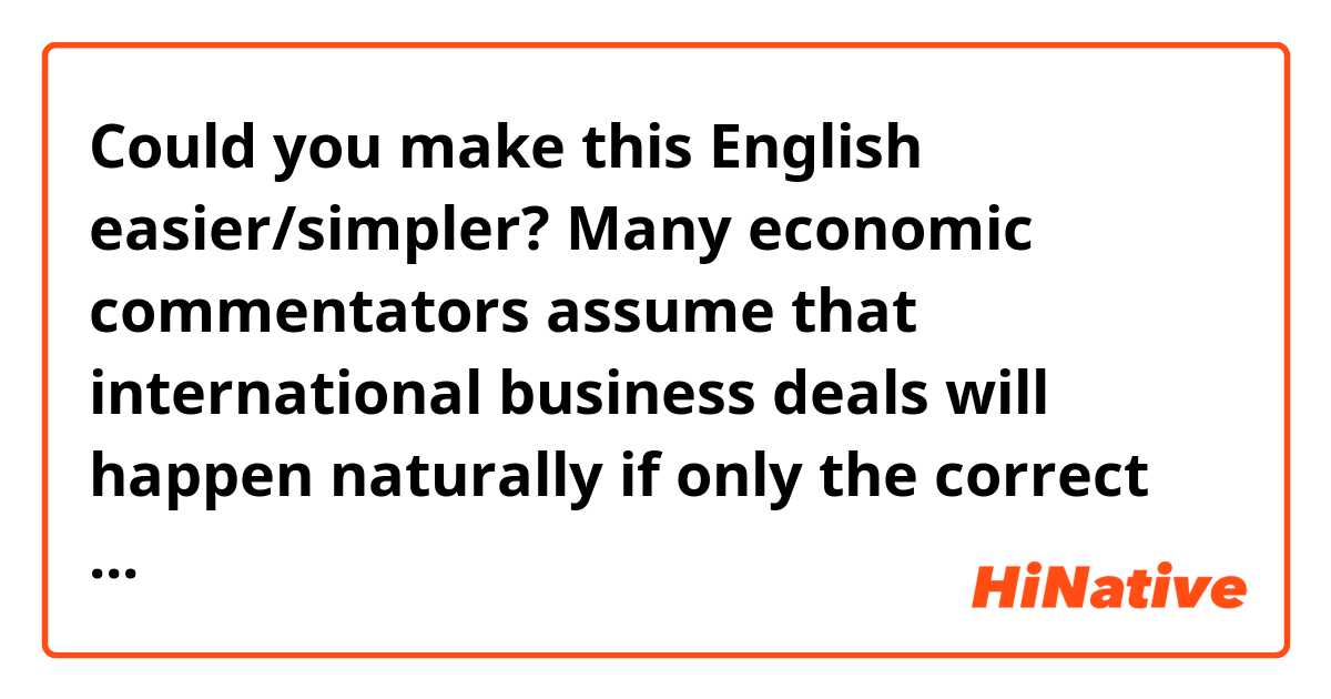 Could you make this English easier/simpler?

Many economic commentators assume that international business deals will happen naturally if only the correct governmental policies and structures are in place. Corporate leaders assume that they can simply extend their successful domestic strategies to the international setting.