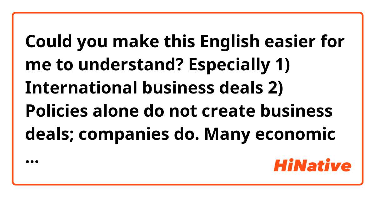 Could you make this English easier for me to understand? 
Especially 
1) International business deals 
2) Policies alone do not create business deals; companies do.

Many economic commentators assume that international business deals will happen naturally if only the correct governmental policies and structure are in place. Corporate leaders assume that they can simply extend their successful domestic strategies to the international setting. However, both of these assumptions are mistaken. Policies alone do not create business deals; companies do. 