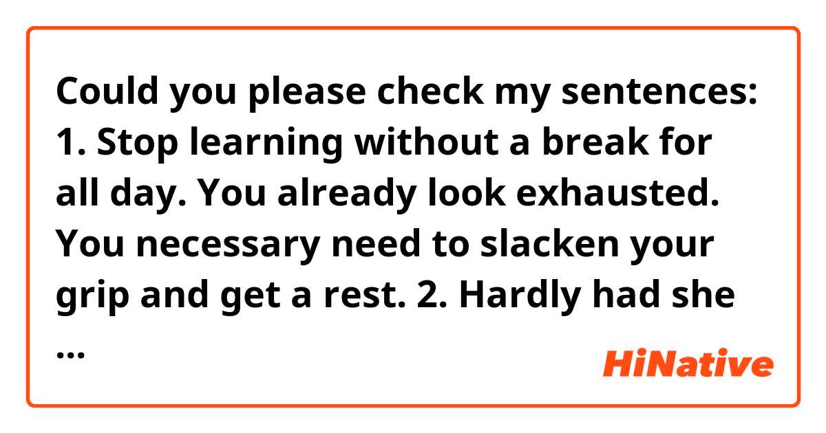 Could you please check my sentences: 

1. Stop learning without a break for all day. You already look exhausted. You necessary need to slacken your grip and get a rest. 

2. Hardly had she understood the consequences when drew up and signed those papers. 
