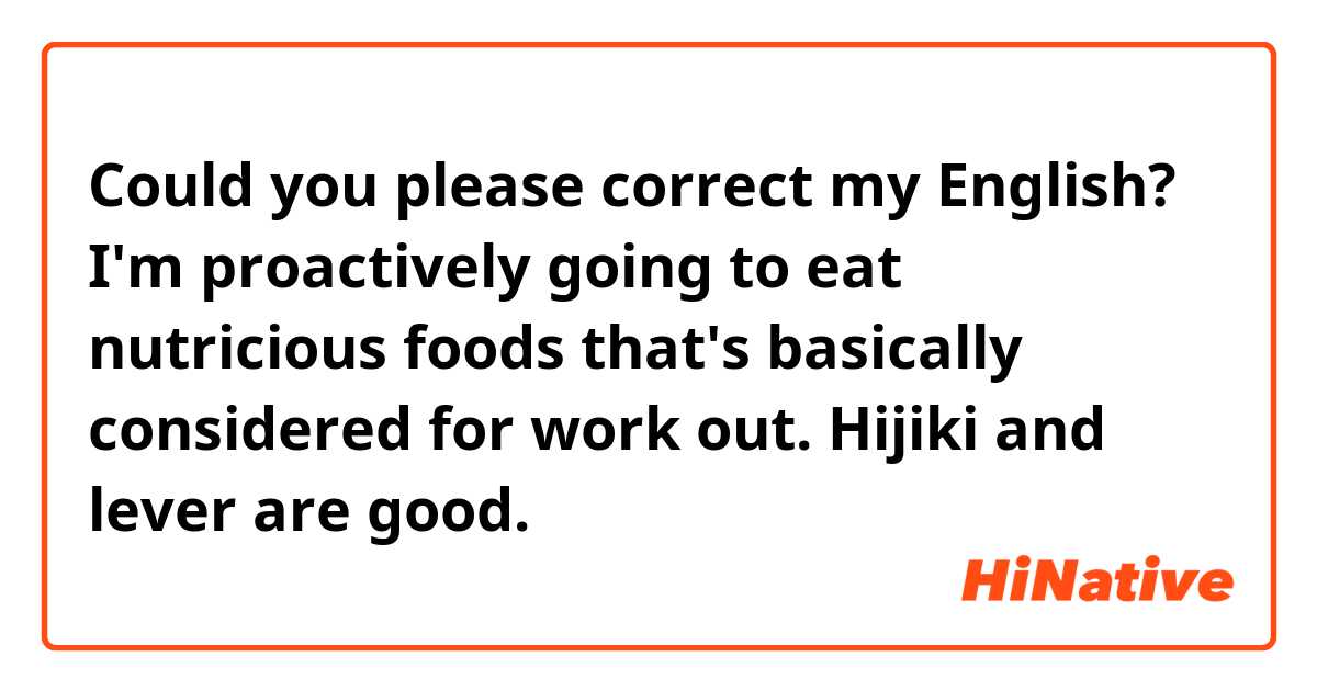 Could you please correct my English?
I'm proactively going to eat nutricious foods that's basically considered for work out. 
Hijiki and lever are good. 