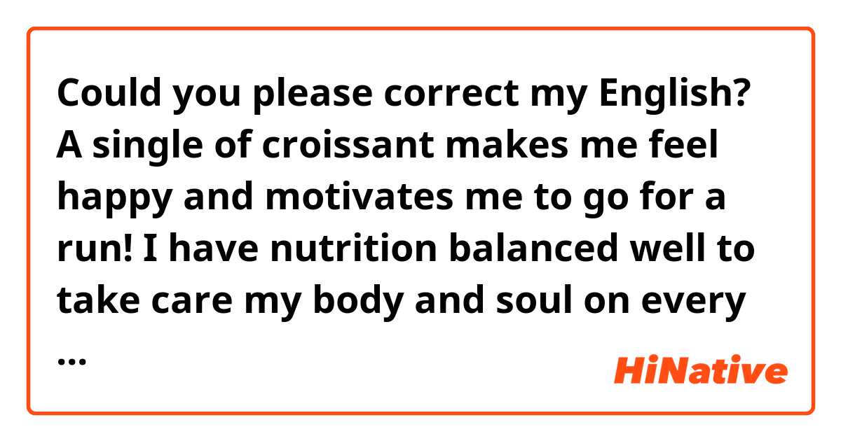 Could you please correct my English? 
A single of croissant makes me feel happy and motivates me to go for a run! I have nutrition balanced well to take care my body and soul on every day life. I'm what I eat.