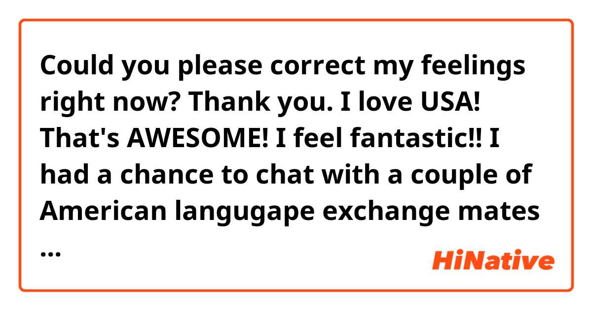 Could you please correct my feelings right now? Thank you. I love USA!

That's AWESOME! I feel fantastic!! I had a chance to chat with a couple of American langugape exchange mates on hangouts. I like challenging!! They were so kind, tried to understand me speaking and they even warm welcomed me stumple speaking. I feel great and was so happy to be in the group. I didn't hesitate or shy because I didn't want to lost them. I was so grateful to have met them by chance. 
So now when I feel like chatting on, I can ring the bell. Practice makes perfect! Thank you for my new friends in America. 
