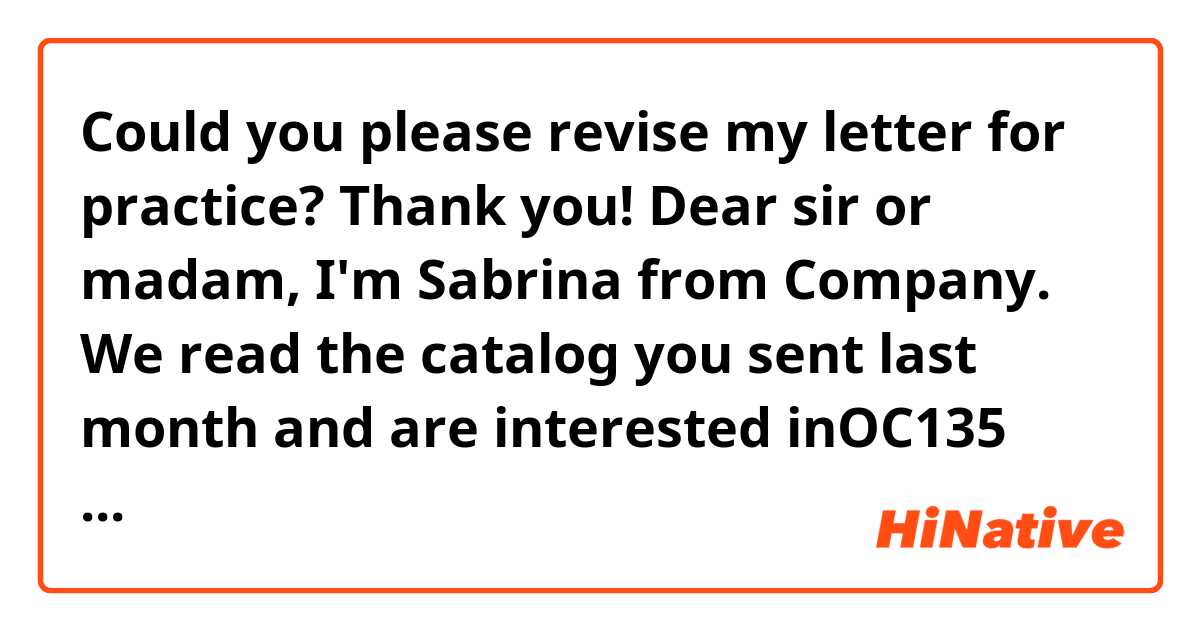 Could you please revise my letter for practice? Thank you!

Dear sir or madam,

I'm Sabrina from ☆☆Company. 
We read the catalog you sent last month and are interested inOC135  office chair. We would appreciate it if you would send us a quotation for the following items:

* Item: OC135 office chair

* Quantity: 140 units

* Shipment: April

* Freight: Sea

* Destination: Taiwan

Please send us a quotation by fax immediately.

Yours Sincerely,

☆☆Company 


