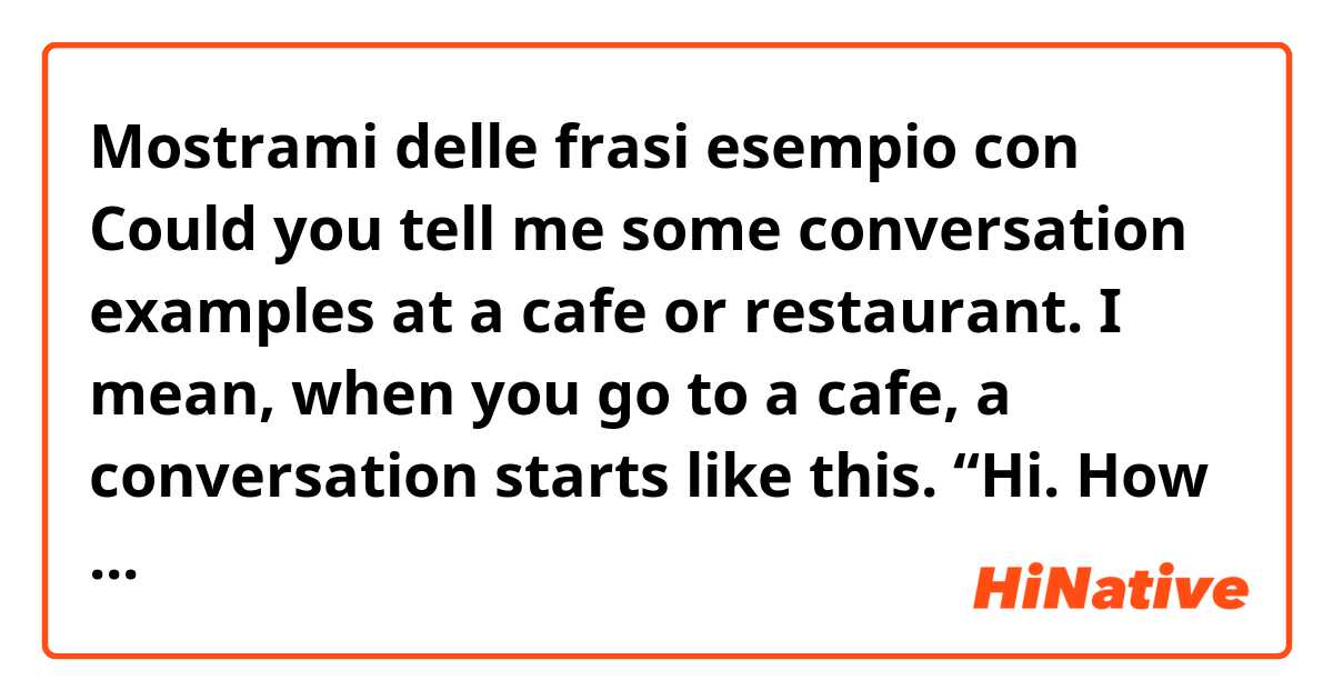 Mostrami delle frasi esempio con Could you tell me some conversation examples at a cafe or restaurant. I mean, when you go to a cafe, a conversation starts like this. “Hi. How are you doing?” “Good. You?” “Fine, thanks. Are you ready to order?”...(conversation continue.) It’s like this..